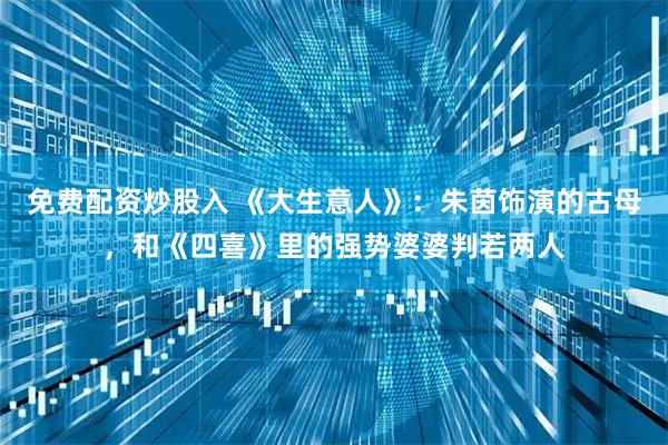 免费配资炒股入 《大生意人》：朱茵饰演的古母，和《四喜》里的强势婆婆判若两人