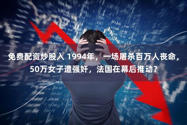 免费配资炒股入 1994年，一场屠杀百万人丧命，50万女子遭强奸，法国在幕后推动？