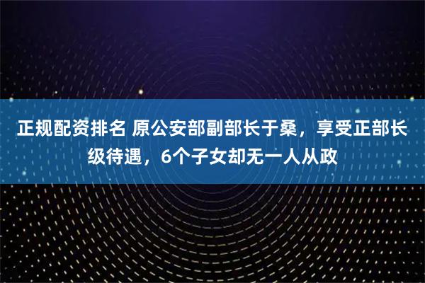 正规配资排名 原公安部副部长于桑，享受正部长级待遇，6个子女却无一人从政
