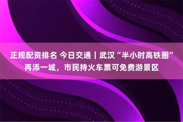正规配资排名 今日交通｜武汉“半小时高铁圈”再添一城，市民持火车票可免费游景区