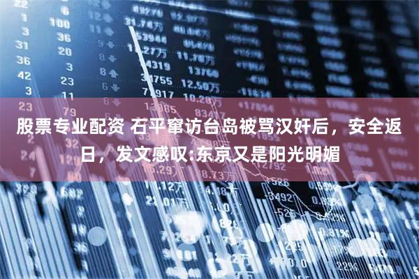 股票专业配资 石平窜访台岛被骂汉奸后，安全返日，发文感叹:东京又是阳光明媚