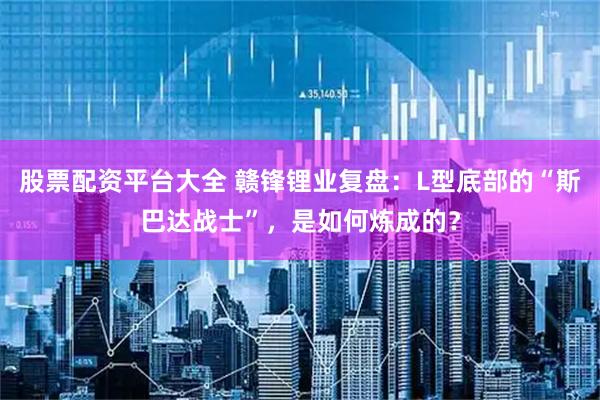 股票配资平台大全 赣锋锂业复盘：L型底部的“斯巴达战士”，是如何炼成的？