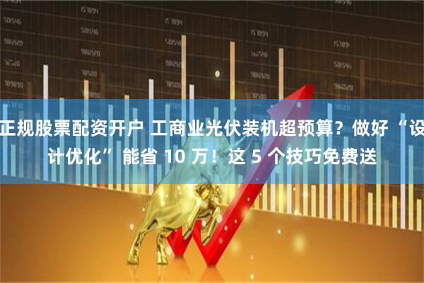 正规股票配资开户 工商业光伏装机超预算？做好 “设计优化” 能省 10 万！这 5 个技巧免费送