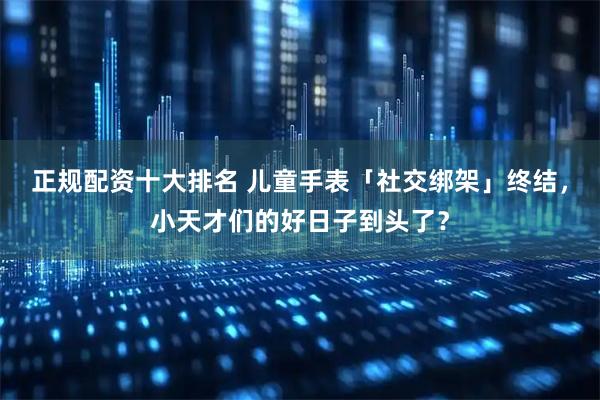 正规配资十大排名 儿童手表「社交绑架」终结，小天才们的好日子到头了？