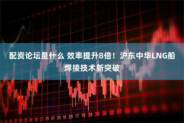 配资论坛是什么 效率提升8倍！沪东中华LNG船焊接技术新突破
