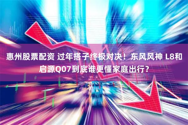 惠州股票配资 过年搭子终极对决！东风风神 L8和启源Q07到底谁更懂家庭出行？