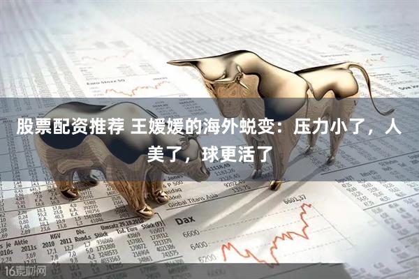 股票配资推荐 王媛媛的海外蜕变：压力小了，人美了，球更活了