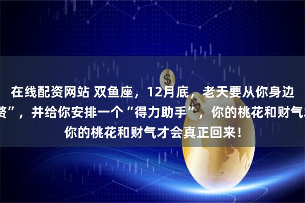 在线配资网站 双鱼座，12月底，老天要从你身边带走一个“累赘”，并给你安排一个“得力助手”，你的桃花和财气才会真正回来！