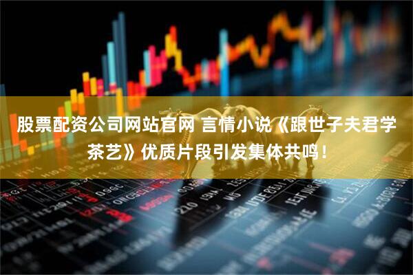 股票配资公司网站官网 言情小说《跟世子夫君学茶艺》优质片段引发集体共鸣！