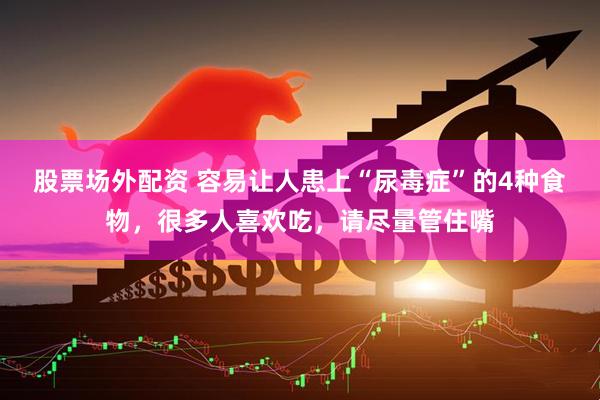 股票场外配资 容易让人患上“尿毒症”的4种食物，很多人喜欢吃，请尽量管住嘴
