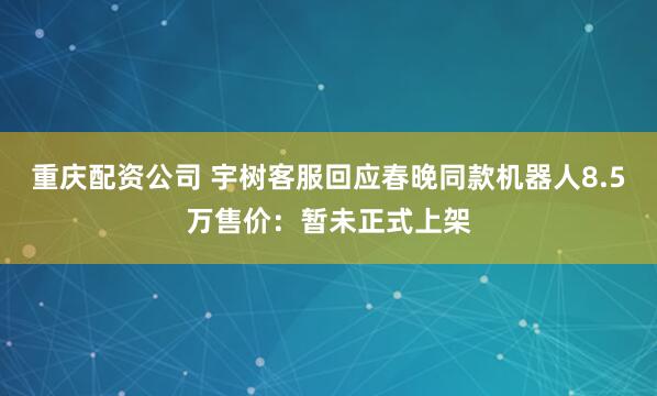 重庆配资公司 宇树客服回应春晚同款机器人8.5万售价：暂未正式上架