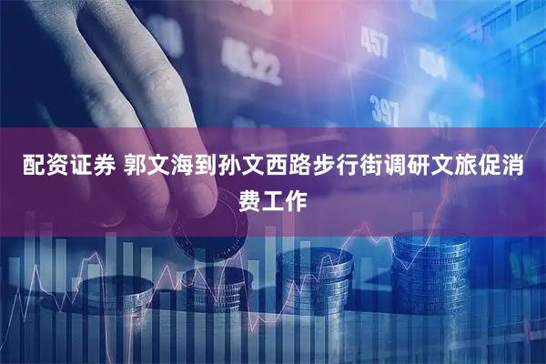 配资证券 郭文海到孙文西路步行街调研文旅促消费工作