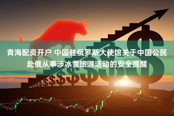 青海配资开户 中国驻俄罗斯大使馆关于中国公民赴俄从事涉冰雪旅游活动的安全提醒