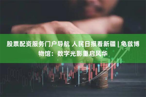 股票配资服务门户导航 人民日报看新疆 | 龟兹博物馆：数字光影重启风华