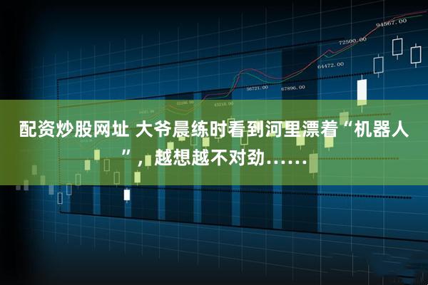 配资炒股网址 大爷晨练时看到河里漂着“机器人”，越想越不对劲……