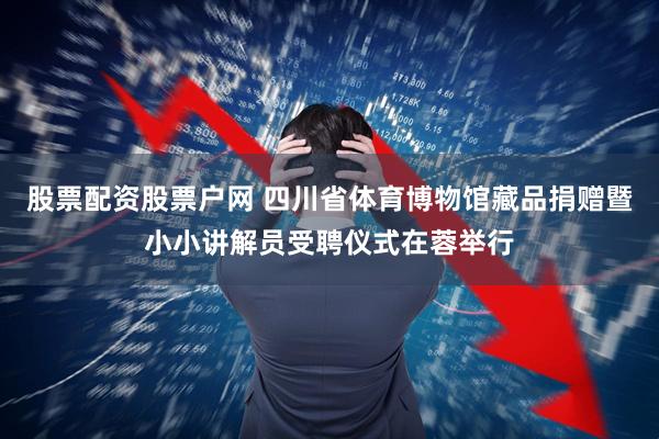 股票配资股票户网 四川省体育博物馆藏品捐赠暨小小讲解员受聘仪式在蓉举行