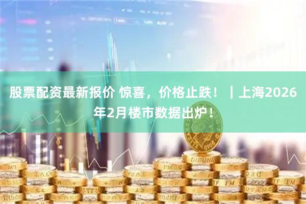 股票配资最新报价 惊喜，价格止跌！｜上海2026年2月楼市数据出炉！