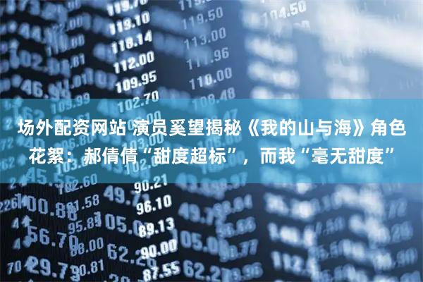 场外配资网站 演员奚望揭秘《我的山与海》角色花絮：郝倩倩“甜度超标”，而我“毫无甜度”
