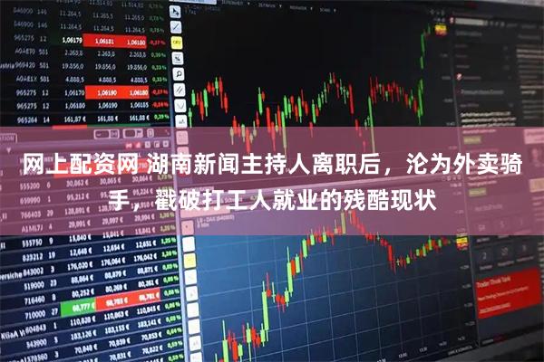 网上配资网 湖南新闻主持人离职后，沦为外卖骑手，戳破打工人就业的残酷现状