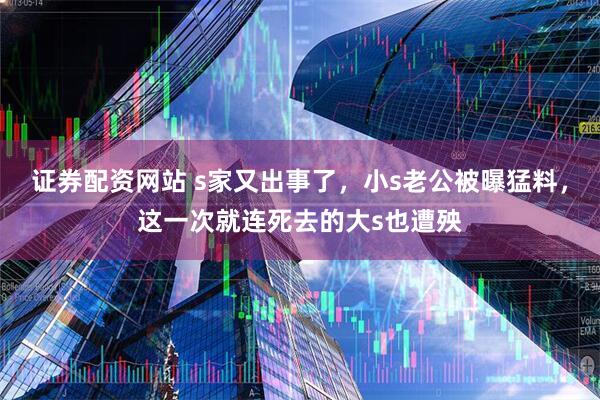 证券配资网站 s家又出事了，小s老公被曝猛料，这一次就连死去的大s也遭殃