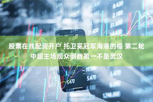 股票在线配资开户 托卫冕冠军海港的福 第二轮中超主场观众倒数第一不是武汉