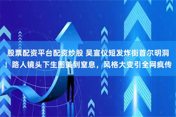 股票配资平台配资炒股 吴宣仪短发炸街首尔明洞！路人镜头下生图美到窒息，风格大变引全网疯传