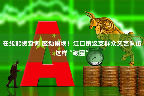 在线配资查询 鼓动留坝！江口镇这支群众文艺队伍这样“破圈”