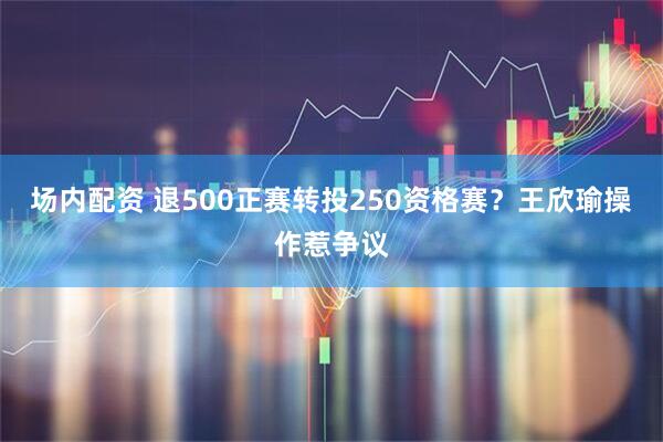 场内配资 退500正赛转投250资格赛？王欣瑜操作惹争议