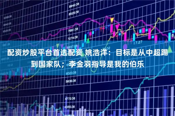 配资炒股平台首选配资 姚浩洋：目标是从中超踢到国家队；李金羽指导是我的伯乐