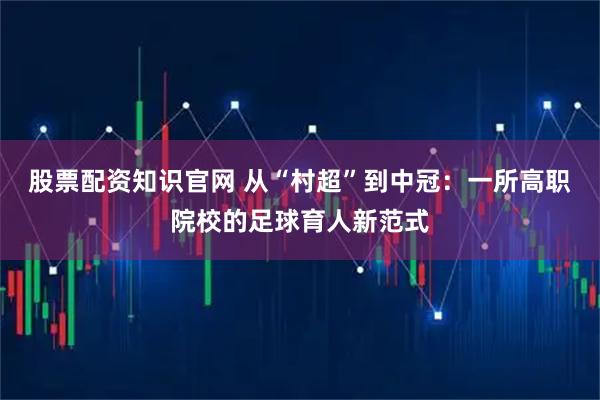 股票配资知识官网 从“村超”到中冠：一所高职院校的足球育人新范式