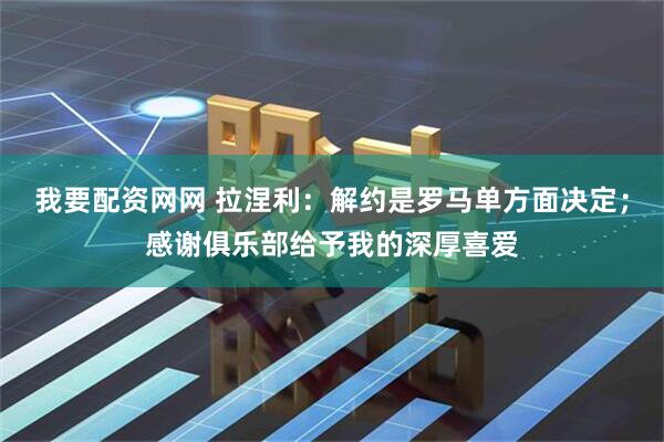 我要配资网网 拉涅利：解约是罗马单方面决定；感谢俱乐部给予我的深厚喜爱