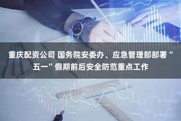 重庆配资公司 国务院安委办、应急管理部部署“五一”假期前后安全防范重点工作