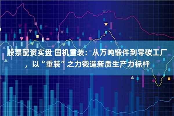 股票配资实盘 国机重装：从万吨锻件到零碳工厂，以“重装”之力锻造新质生产力标杆